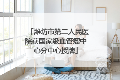 潍坊市第二人民医院获国家级血管瘤中心分中心授牌