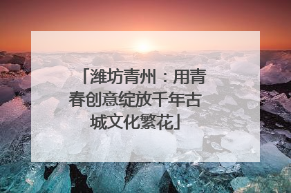 潍坊青州：用青春创意绽放千年古城文化繁花