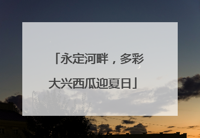 永定河畔，多彩大兴西瓜迎夏日