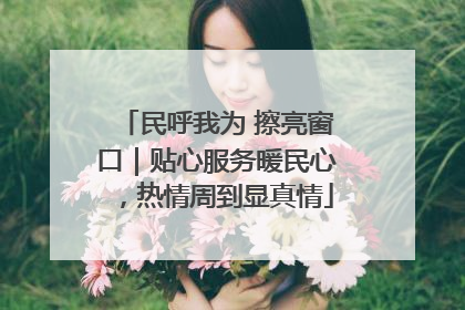 民呼我为 擦亮窗口｜贴心服务暖民心，热情周到显真情