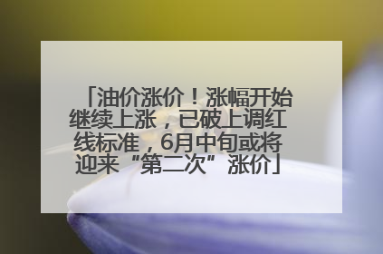 油价涨价！涨幅开始继续上涨，已破上调红线标准，6月中旬或将迎来“第二次”涨价