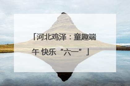 河北鸡泽：童趣端午 快乐“六一”