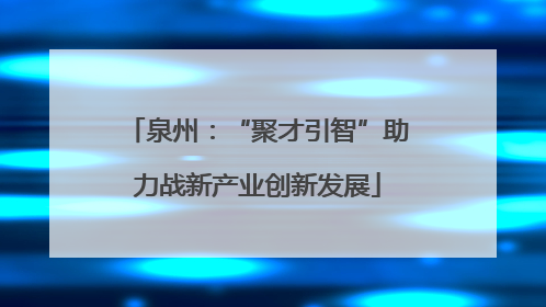 泉州：“聚才引智”助力战新产业创新发展