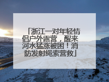 浙江一对年轻情侣户外露营，醒来河水猛涨被困！消防发射绳索营救
