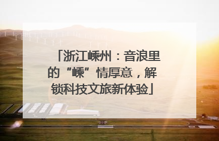 浙江嵊州：音浪里的“嵊”情厚意，解锁科技文旅新体验
