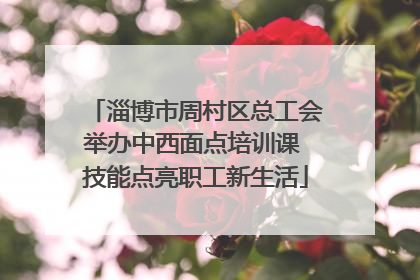 淄博市周村区总工会举办中西面点培训课 技能点亮职工新生活