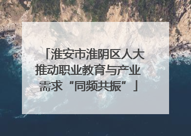 淮安市淮阴区人大推动职业教育与产业需求“同频共振”