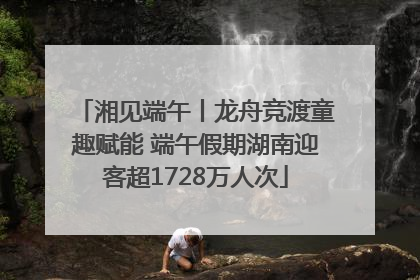 湘见端午丨龙舟竞渡童趣赋能 端午假期湖南迎客超1728万人次
