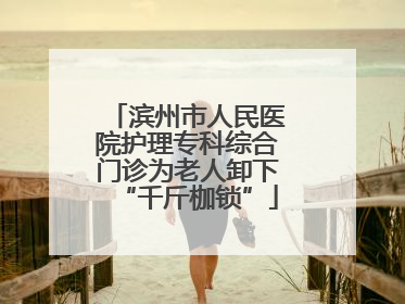 滨州市人民医院护理专科综合门诊为老人卸下“千斤枷锁”