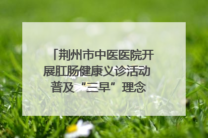 荆州市中医医院开展肛肠健康义诊活动 普及“三早”理念 传递健康生活