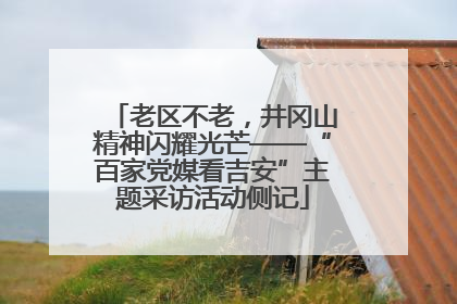 老区不老，井冈山精神闪耀光芒——“百家党媒看吉安”主题采访活动侧记