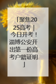 聚焦2025高考｜今日开考！淄博公安开出第一份高考户籍证明