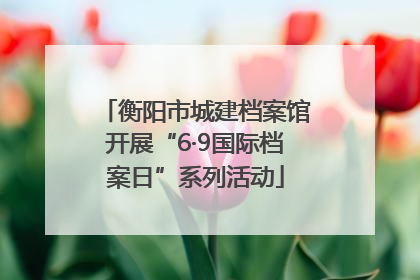 衡阳市城建档案馆开展“6·9国际档案日”系列活动
