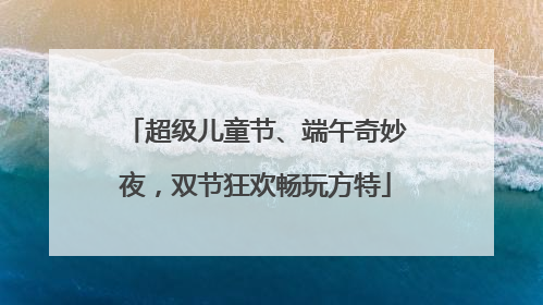 超级儿童节、端午奇妙夜，双节狂欢畅玩方特