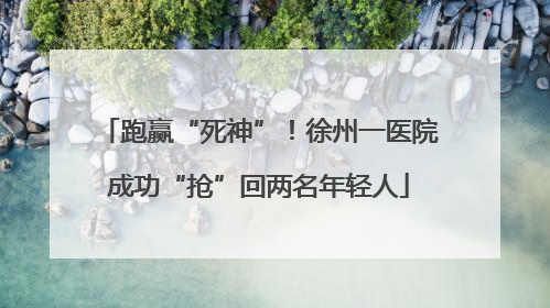跑赢“死神”！徐州一医院成功“抢”回两名年轻人