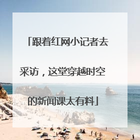 跟着红网小记者去采访，这堂穿越时空的新闻课太有料