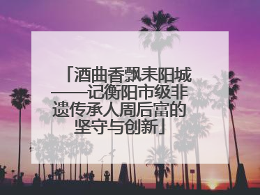 酒曲香飘耒阳城——记衡阳市级非遗传承人周后富的坚守与创新