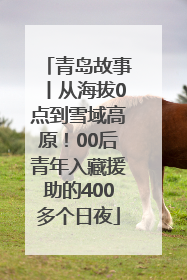青岛故事丨从海拔0点到雪域高原！00后青年入藏援助的400多个日夜