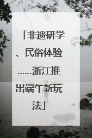 非遗研学、民俗体验……浙江推出端午新玩法