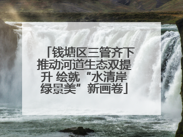 钱塘区三管齐下推动河道生态双提升 绘就“水清岸绿景美”新画卷