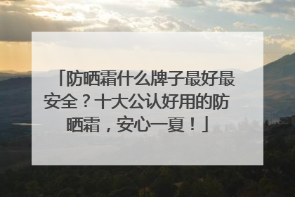 防晒霜什么牌子最好最安全？十大公认好用的防晒霜，安心一夏！