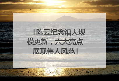 陈云纪念馆大规模更新，六大亮点展现伟人风范