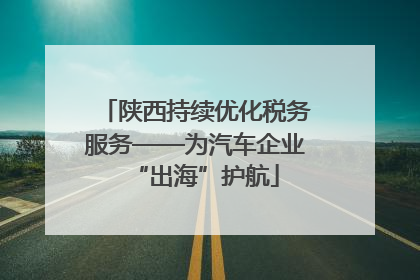 陕西持续优化税务服务——为汽车企业“出海”护航