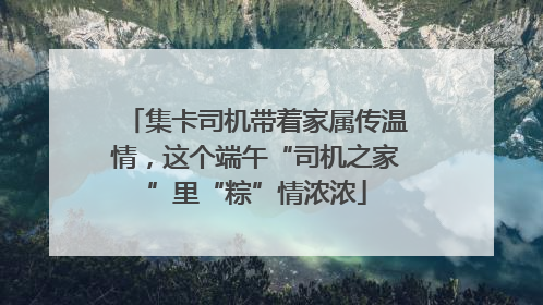 集卡司机带着家属传温情，这个端午“司机之家”里“粽”情浓浓