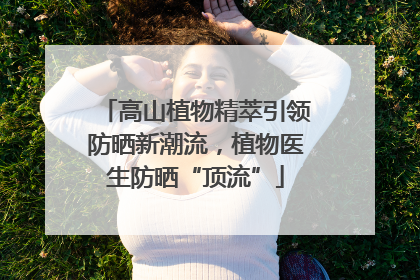 高山植物精萃引领防晒新潮流，植物医生防晒“顶流”