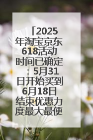 2025年淘宝京东618活动时间已确定：5月31日开始买到6月18日结束优惠力度最大最便宜！