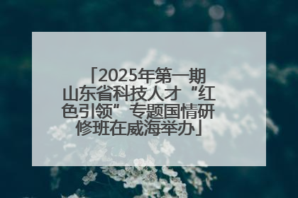 2025年第一期山东省科技人才“红色引领”专题国情研修班在威海举办