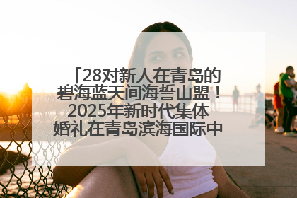 28对新人在青岛的碧海蓝天间海誓山盟！2025年新时代集体婚礼在青岛滨海国际中心文明实践广场举行