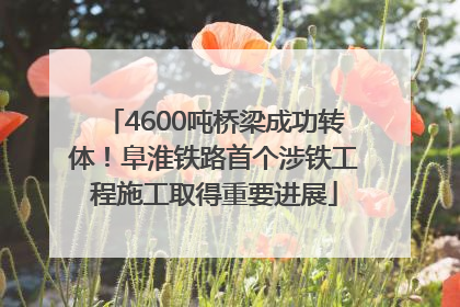 4600吨桥梁成功转体！阜淮铁路首个涉铁工程施工取得重要进展
