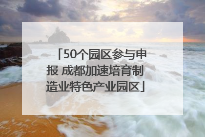 50个园区参与申报 成都加速培育制造业特色产业园区