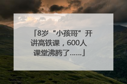 8岁“小孩哥”开讲高铁课，600人课堂沸腾了……